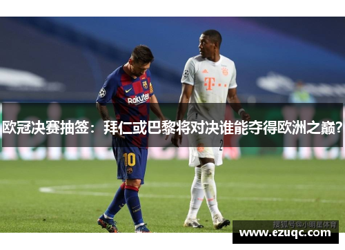 欧冠决赛抽签：拜仁或巴黎将对决谁能夺得欧洲之巅？