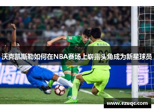 沃克凯斯勒如何在NBA赛场上崭露头角成为新星球员
