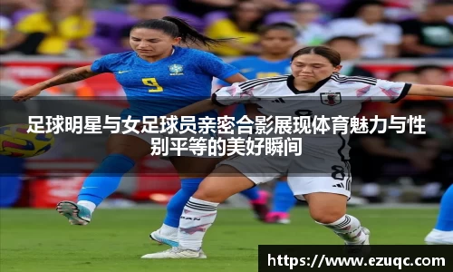 足球明星与女足球员亲密合影展现体育魅力与性别平等的美好瞬间